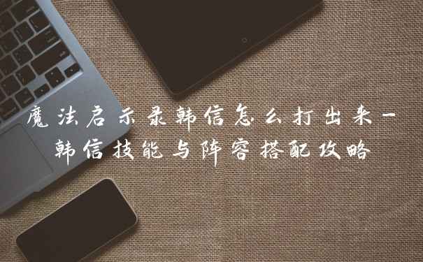 魔法启示录韩信怎么打出来-韩信技能与阵容搭配攻略