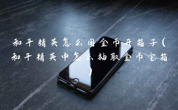 和平精英怎么用金币开箱子(和平精英中怎么抽取金币宝箱)