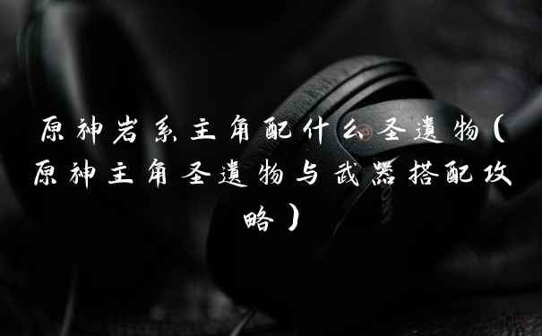 原神岩系主角配什么圣遗物（原神主角圣遗物与武器搭配攻略）