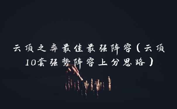 云顶之弈最佳最强阵容（云顶10套强势阵容上分思路）