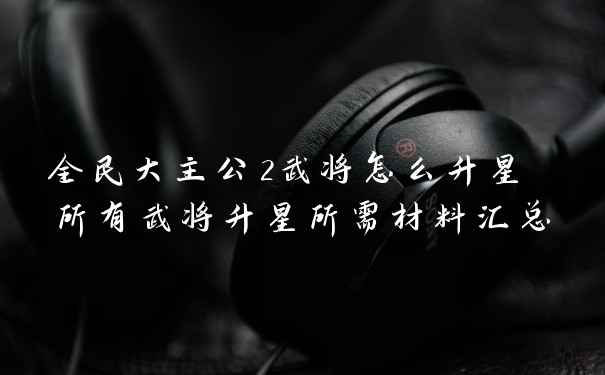 全民大主公2武将怎么升星 所有武将升星所需材料汇总