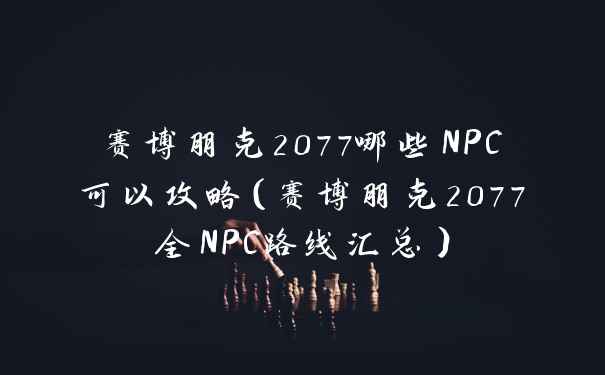 赛博朋克2077哪些NPC可以攻略（赛博朋克2077全NPC路线汇总）
