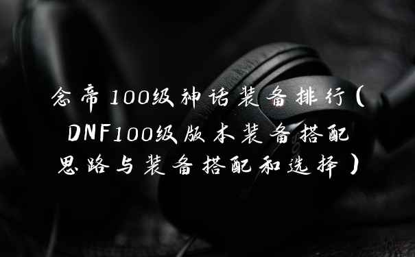 念帝100级神话装备排行（DNF100级版本装备搭配思路与装备搭配和选择）