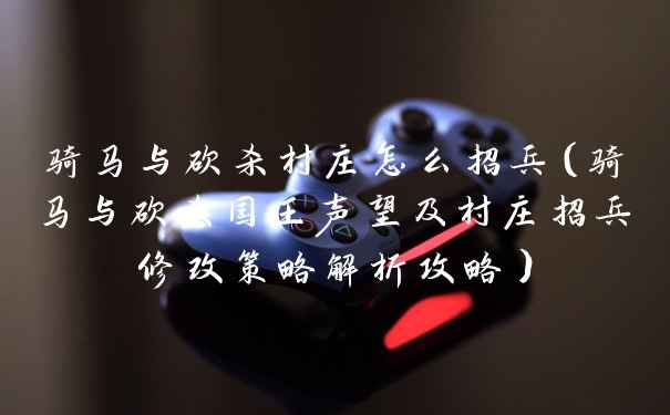 骑马与砍杀村庄怎么招兵（骑马与砍杀国王声望及村庄招兵修改策略解析攻略）