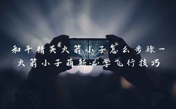 和平精英火箭小子怎么步骤-火箭小子萌新必学飞行技巧