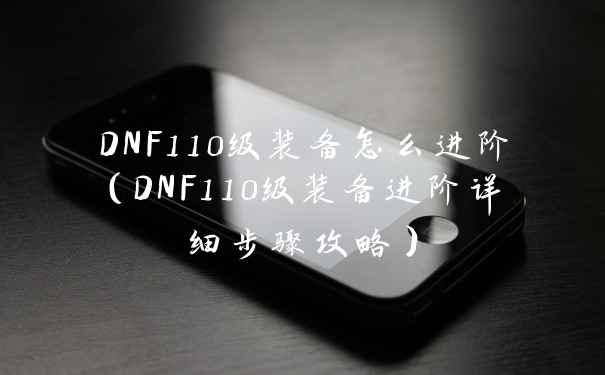 DNF110级装备怎么进阶（DNF110级装备进阶详细步骤攻略）
