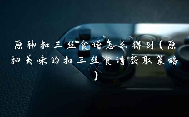 原神扣三丝食谱怎么得到（原神美味的扣三丝食谱获取策略）