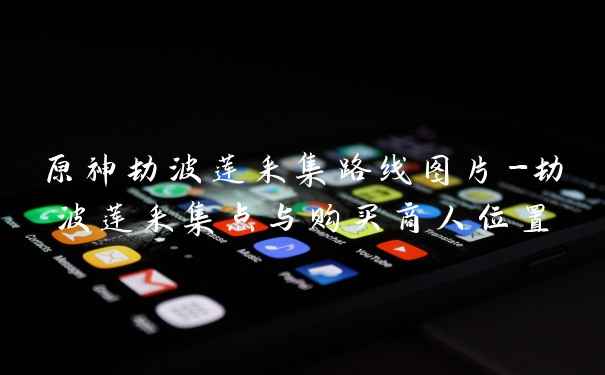 原神劫波莲采集路线图片-劫波莲采集点与购买商人位置