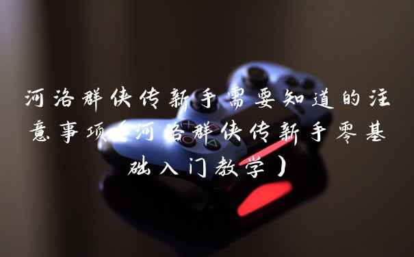 河洛群侠传新手需要知道的注意事项（河洛群侠传新手零基础入门教学）