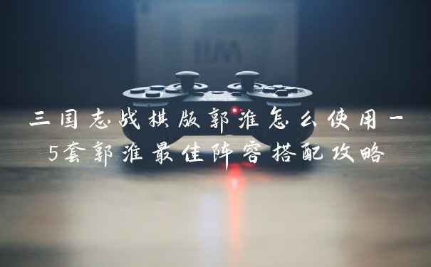 三国志战棋版郭淮怎么使用-5套郭淮最佳阵容搭配攻略