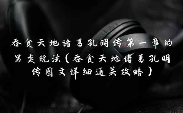 吞食天地诸葛孔明传第一章的另类玩法（吞食天地诸葛孔明传图文详细通关攻略）