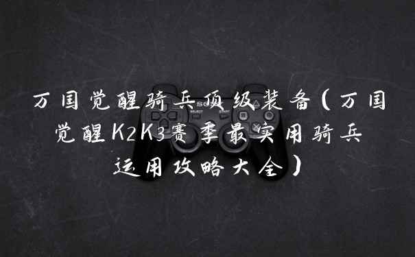万国觉醒骑兵顶级装备（万国觉醒K2K3赛季最实用骑兵运用攻略大全）