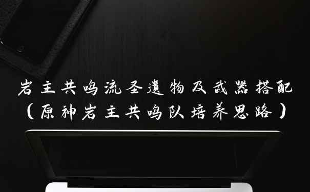 岩主共鸣流圣遗物及武器搭配（原神岩主共鸣队培养思路）