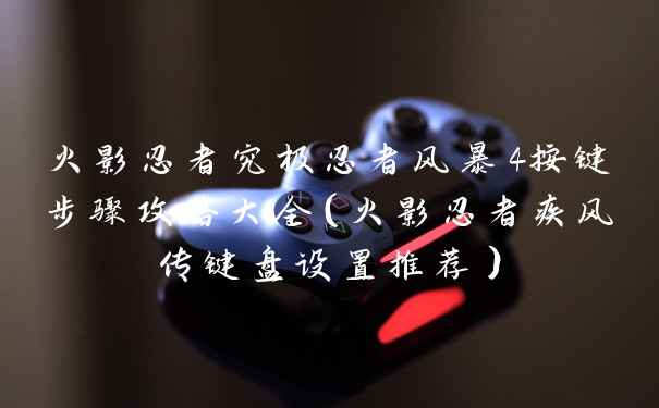 火影忍者究极忍者风暴4按键步骤攻略大全（火影忍者疾风传键盘设置推荐）