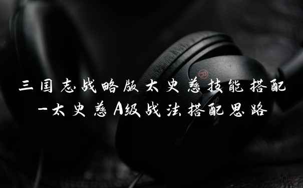 三国志战略版太史慈技能搭配-太史慈A级战法搭配思路