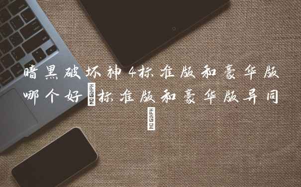 暗黑破坏神4标准版和豪华版哪个好(标准版和豪华版异同)