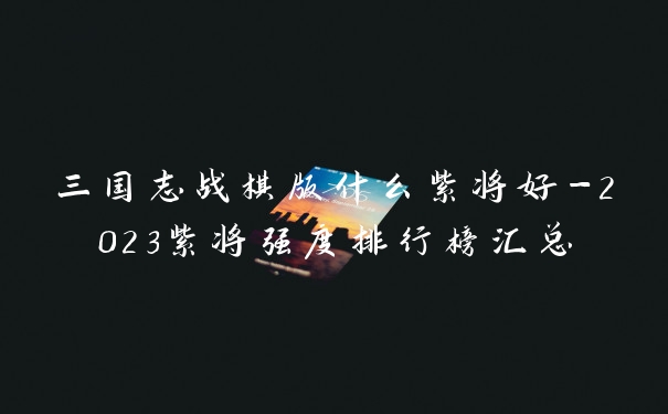 三国志战棋版什么紫将好-2023紫将强度排行榜汇总