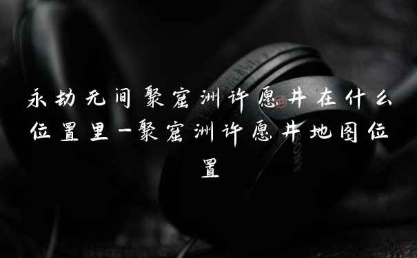 永劫无间聚窟洲许愿井在什么位置里-聚窟洲许愿井地图位置