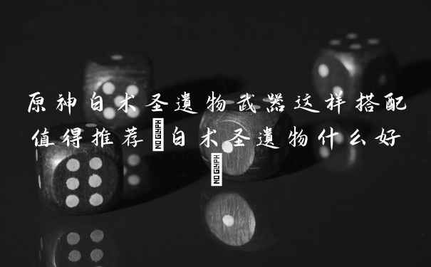 原神白术圣遗物武器这样搭配值得推荐(白术圣遗物什么好)