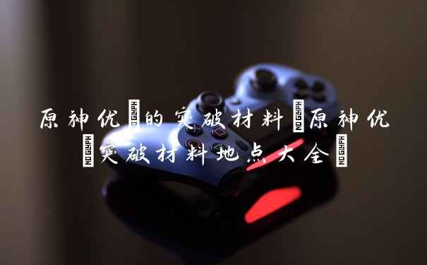 原神优菈的突破材料(原神优菈突破材料地点大全)