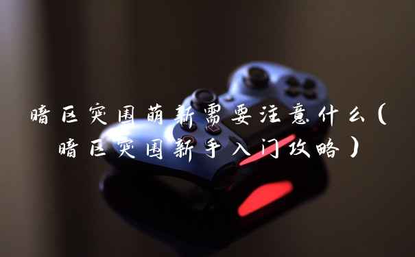 暗区突围萌新需要注意什么（暗区突围新手入门攻略）