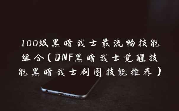100级黑暗武士最流畅技能组合（DNF黑暗武士觉醒技能黑暗武士刷图技能推荐）