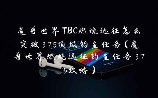 魔兽世界TBC燃烧远征怎么突破375顶级钓鱼任务（魔兽世界燃烧远征钓鱼任务375攻略）