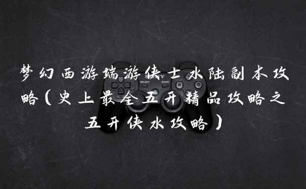 梦幻西游端游侠士水陆副本攻略（史上最全五开精品攻略之五开侠水攻略）