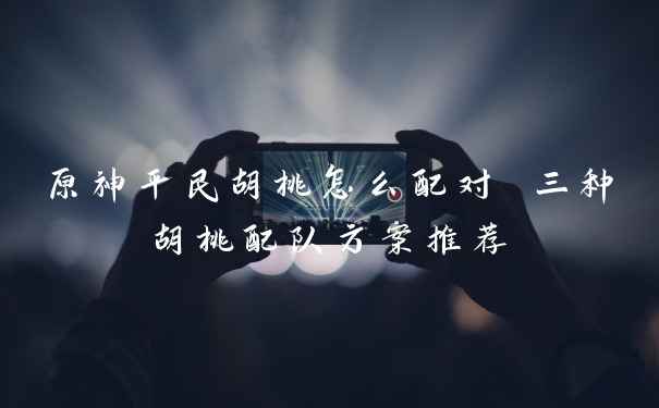 原神平民胡桃怎么配对 三种胡桃配队方案推荐