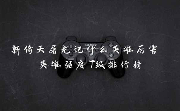 新倚天屠龙记什么英雄厉害 英雄强度T级排行榜