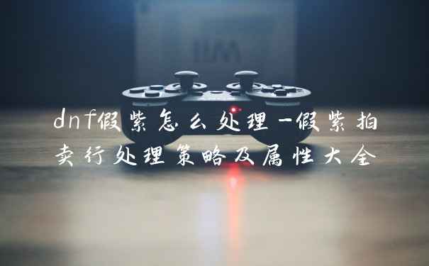 dnf假紫怎么处理-假紫拍卖行处理策略及属性大全