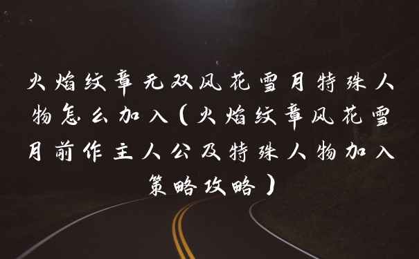 火焰纹章无双风花雪月特殊人物怎么加入（火焰纹章风花雪月前作主人公及特殊人物加入策略攻略）