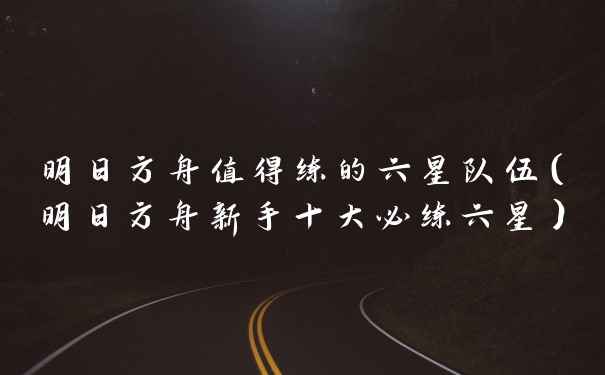 明日方舟值得练的六星队伍（明日方舟新手十大必练六星）