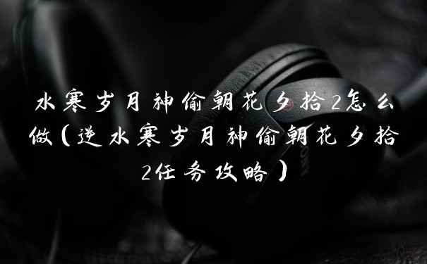 水寒岁月神偷朝花夕拾2怎么做（逆水寒岁月神偷朝花夕拾2任务攻略）