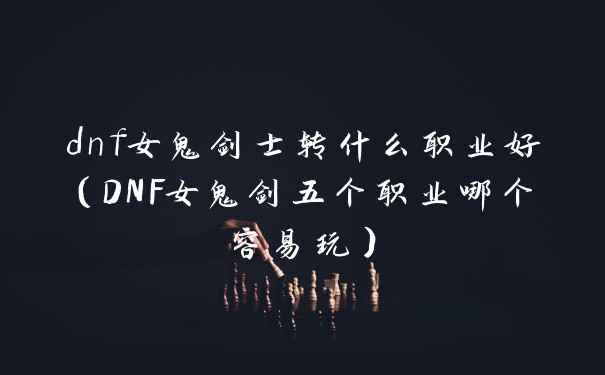 dnf女鬼剑士转什么职业好（DNF女鬼剑五个职业哪个容易玩）