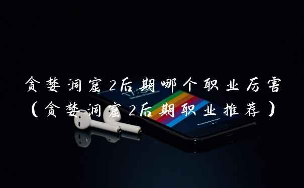 贪婪洞窟2后期哪个职业厉害（贪婪洞窟2后期职业推荐）