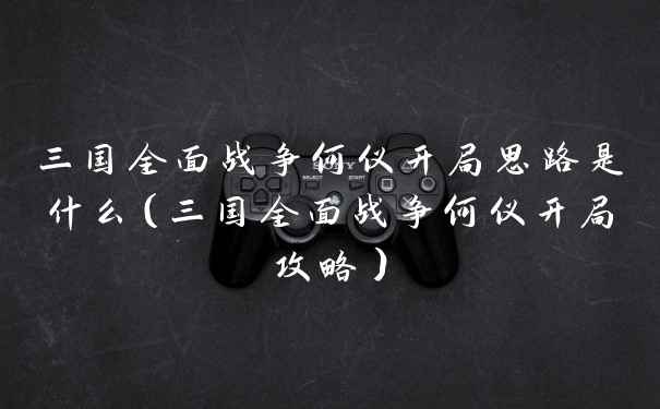 三国全面战争何仪开局思路是什么（三国全面战争何仪开局攻略）