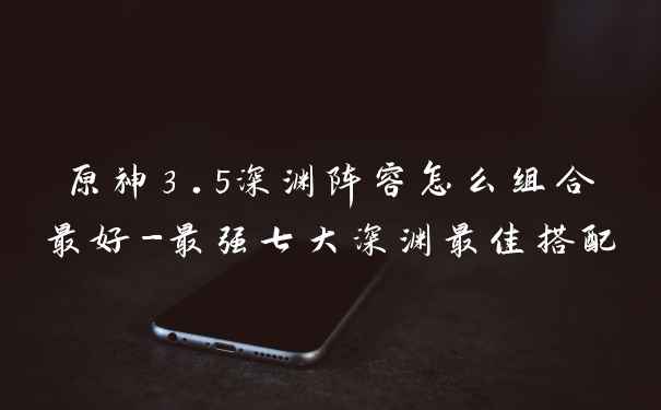 原神3.5深渊阵容怎么组合最好-最强七大深渊最佳搭配