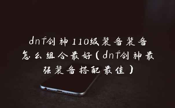 dnf剑神110级装备装备怎么组合最好（dnf剑神最强装备搭配最佳）