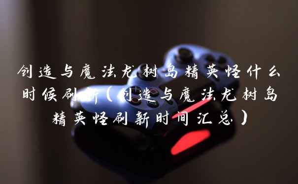 创造与魔法龙树岛精英怪什么时候刷新(创造与魔法龙树岛精英怪刷新时间汇总)