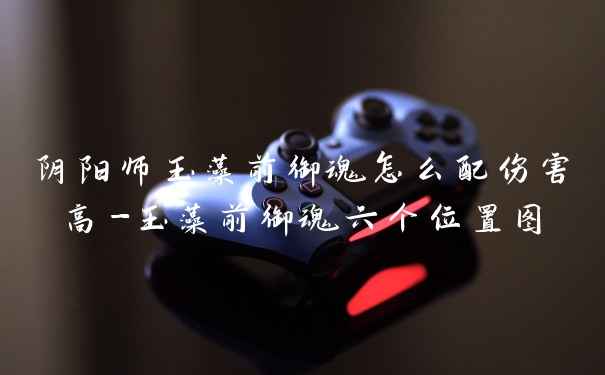 阴阳师玉藻前御魂怎么配伤害高-玉藻前御魂六个位置图