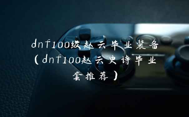 dnf100级赵云毕业装备（dnf100赵云史诗毕业套推荐）