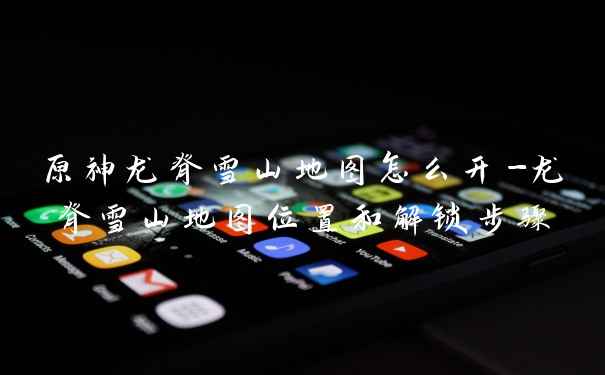 原神龙脊雪山地图怎么开-龙脊雪山地图位置和解锁步骤