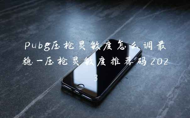 pubg压枪灵敏度怎么调最稳-压枪灵敏度推荐码2023