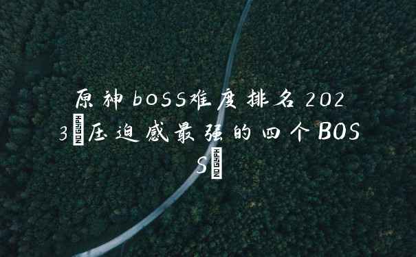 原神boss难度排名2023(压迫感最强的四个BOSS)