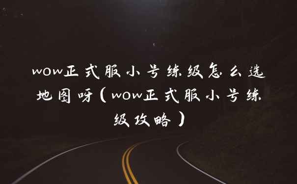 wow正式服小号练级怎么选地图呀（wow正式服小号练级攻略）