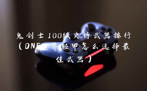 鬼剑士100级史诗武器排行（DNF超界轻甲怎么选择最佳武器）