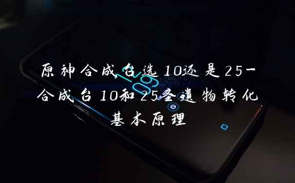 原神合成台选10还是25-合成台10和25圣遗物转化基本原理