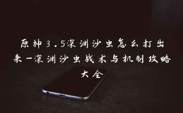 原神3.5深渊沙虫怎么打出来-深渊沙虫战术与机制攻略大全