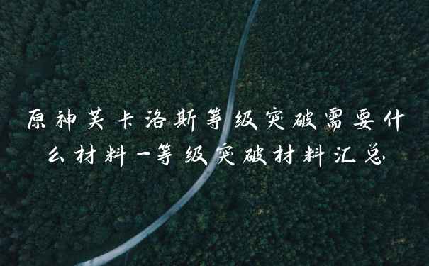 原神芙卡洛斯等级突破需要什么材料-等级突破材料汇总